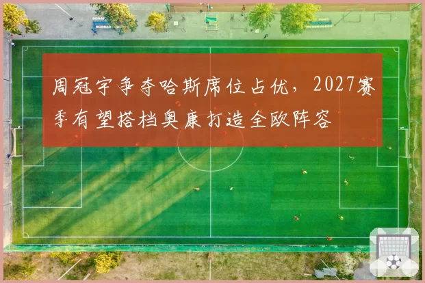 周冠宇争夺哈斯席位占优，2027赛季有望搭档奥康打造全欧阵容