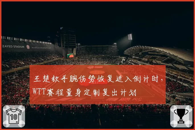 王楚钦手腕伤势恢复进入倒计时，WTT赛程量身定制复出计划