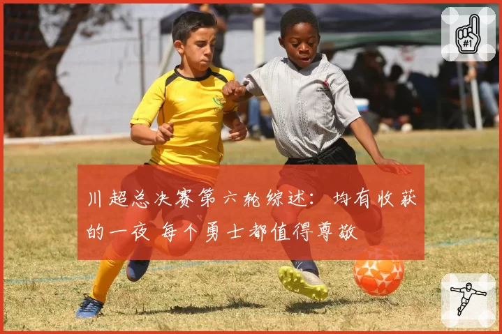 川超总决赛第六轮综述：均有收获的一夜 每个勇士都值得尊敬