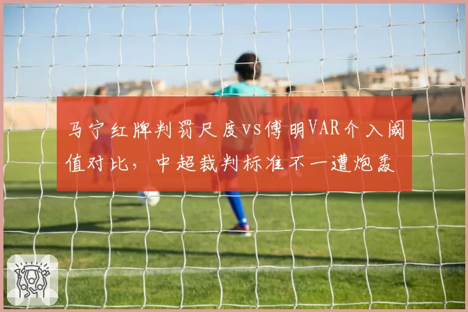马宁红牌判罚尺度vs傅明VAR介入阈值对比,中超裁判标准不一遭炮轰