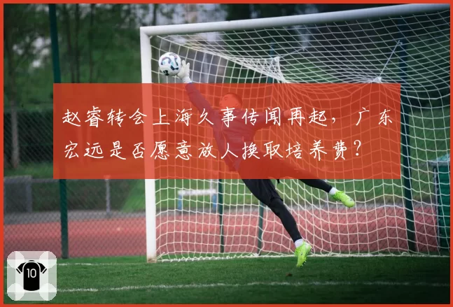 赵睿转会上海久事传闻再起，广东宏远是否愿意放人换取培养费？