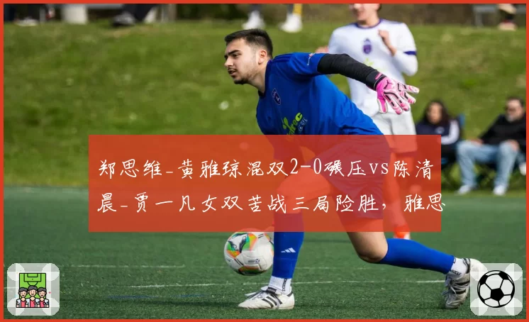 郑思维_黄雅琼混双2-0碾压vs陈清晨_贾一凡女双苦战三局险胜,雅思与凡尘晋级之路冰火两重天