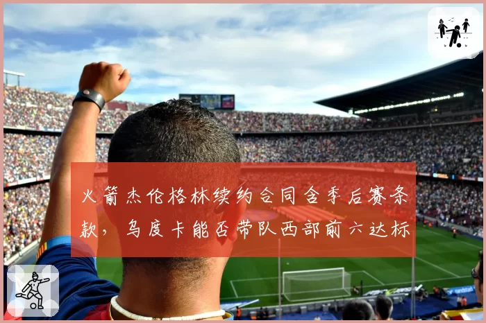 火箭杰伦格林续约合同含季后赛条款，乌度卡能否带队西部前六达标？
