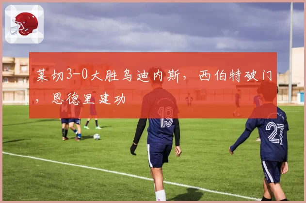 莱切3-0大胜乌迪内斯，西伯特破门，恩德里建功